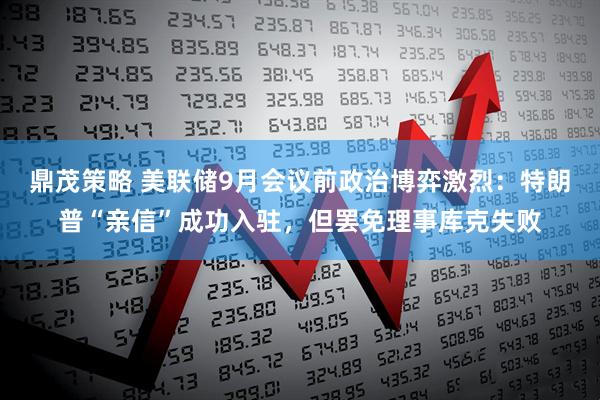 鼎茂策略 美联储9月会议前政治博弈激烈：特朗普“亲信”成功入驻，但罢免理事库克失败