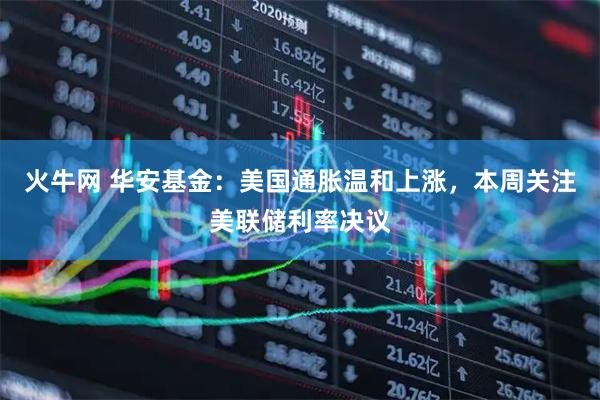 火牛网 华安基金：美国通胀温和上涨，本周关注美联储利率决议