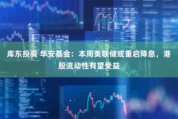库东投资 华安基金：本周美联储或重启降息，港股流动性有望受益