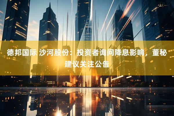 德邦国际 沙河股份：投资者询问降息影响，董秘建议关注公告
