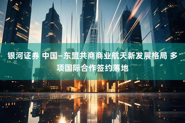 银河证券 中国—东盟共商商业航天新发展格局 多项国际合作签约落地