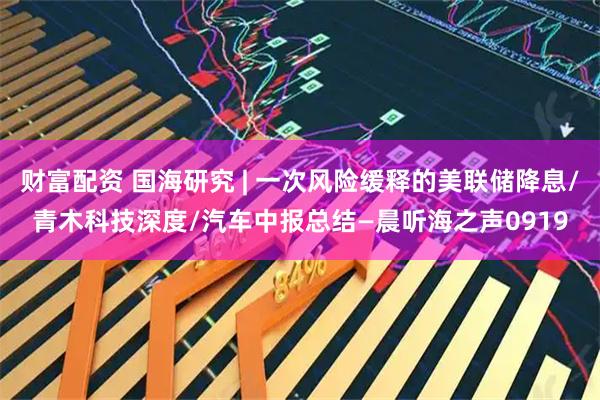 财富配资 国海研究 | 一次风险缓释的美联储降息/青木科技深度/汽车中报总结—晨听海之声0919