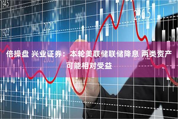 倍操盘 兴业证券：本轮美联储联储降息 两类资产可能相对受益