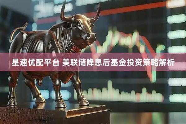 星速优配平台 美联储降息后基金投资策略解析