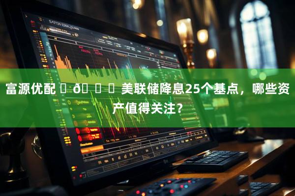 富源优配 ​🔎美联储降息25个基点，哪些资产值得关注？