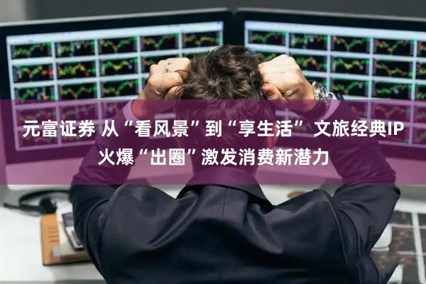 元富证券 从“看风景”到“享生活” 文旅经典IP火爆“出圈”激发消费新潜力