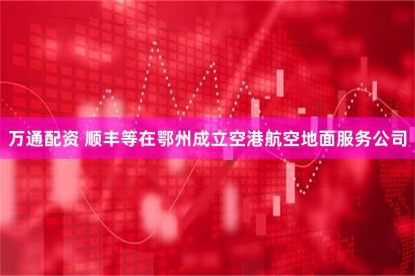 万通配资 顺丰等在鄂州成立空港航空地面服务公司