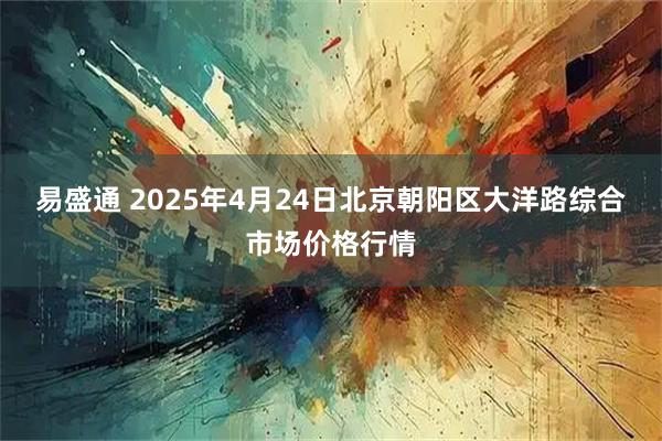 易盛通 2025年4月24日北京朝阳区大洋路综合市场价格行情