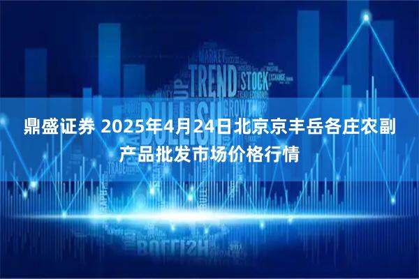 鼎盛证券 2025年4月24日北京京丰岳各庄农副产品批发市场价格行情