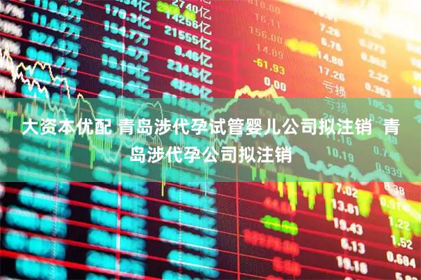大资本优配 青岛涉代孕试管婴儿公司拟注销  青岛涉代孕公司拟注销
