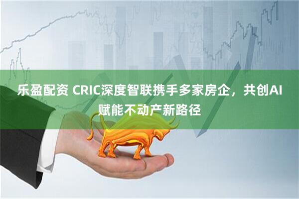 乐盈配资 CRIC深度智联携手多家房企，共创AI赋能不动产新路径