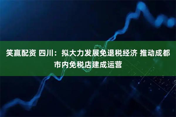 笑赢配资 四川：拟大力发展免退税经济 推动成都市内免税店建成运营