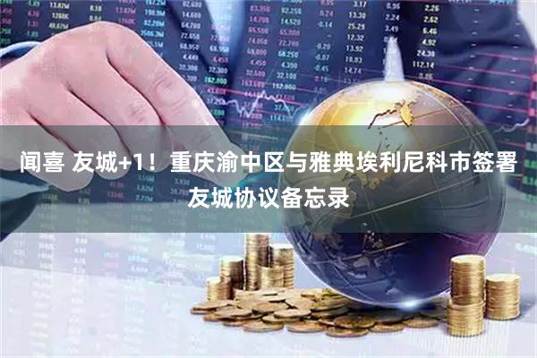 闻喜 友城+1！重庆渝中区与雅典埃利尼科市签署友城协议备忘录