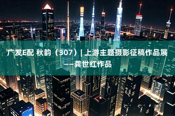 广发E配 秋韵（307）| 上游主题摄影征稿作品展——龚世红作品