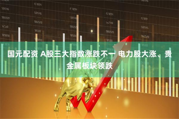 国元配资 A股三大指数涨跌不一 电力股大涨、贵金属板块领跌