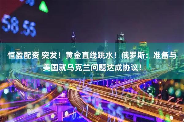 恒盈配资 突发！黄金直线跳水！俄罗斯：准备与美国就乌克兰问题达成协议！