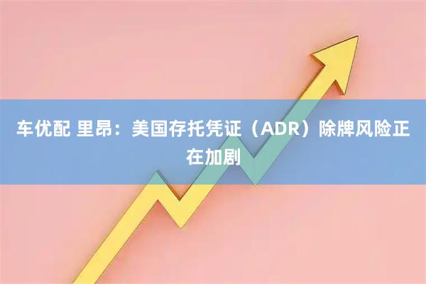 车优配 里昂：美国存托凭证（ADR）除牌风险正在加剧
