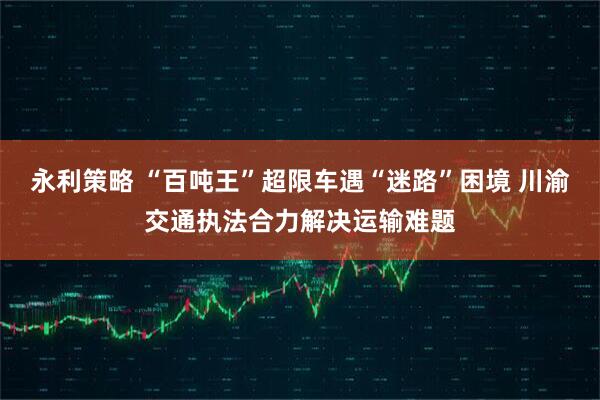 永利策略 “百吨王”超限车遇“迷路”困境 川渝交通执法合力解决运输难题