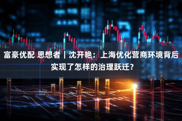 富豪优配 思想者｜沈开艳：上海优化营商环境背后 实现了怎样的治理跃迁？