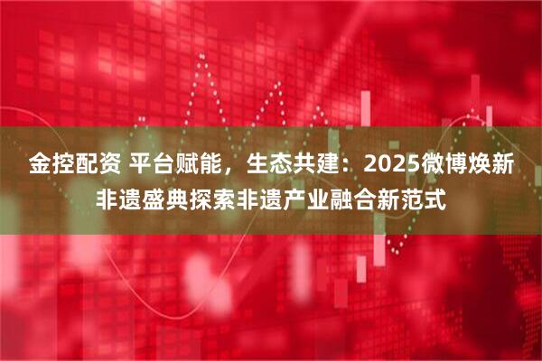 金控配资 平台赋能,生态共建:2025微博焕新非遗盛典探索非遗产业融合新范式