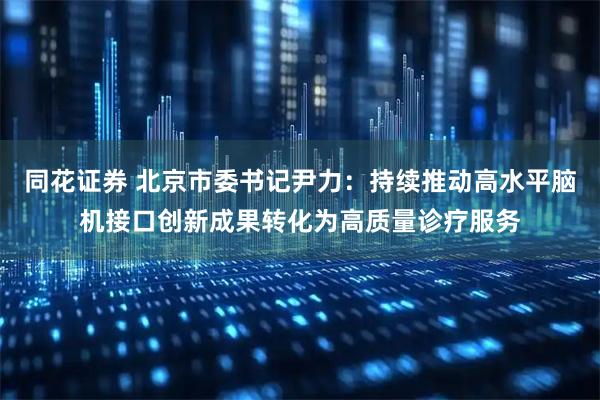 同花证券 北京市委书记尹力：持续推动高水平脑机接口创新成果转化为高质量诊疗服务