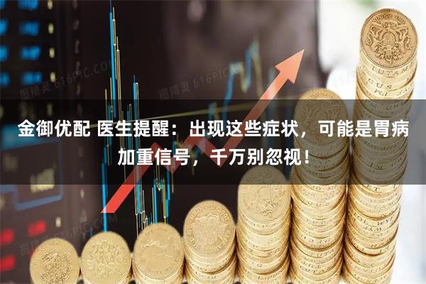 金御优配 医生提醒：出现这些症状，可能是胃病加重信号，千万别忽视！