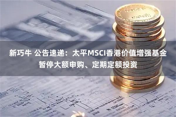 新巧牛 公告速递：太平MSCI香港价值增强基金暂停大额申购、定期定额投资