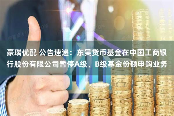 豪瑞优配 公告速递：东吴货币基金在中国工商银行股份有限公司暂停A级、B级基金份额申购业务