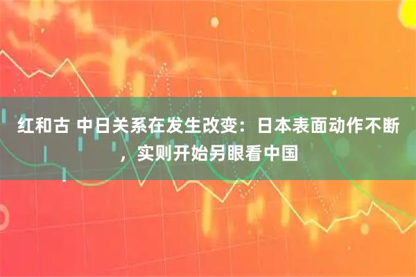 红和古 中日关系在发生改变：日本表面动作不断，实则开始另眼看中国