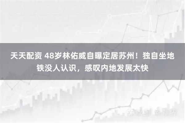 天天配资 48岁林佑威自曝定居苏州！独自坐地铁没人认识，感叹内地发展太快