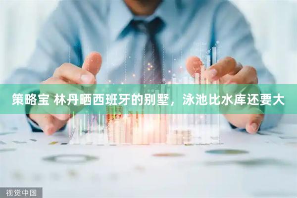 策略宝 林丹晒西班牙的别墅，泳池比水库还要大