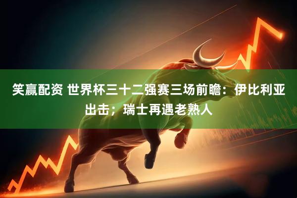 笑赢配资 世界杯三十二强赛三场前瞻:伊比利亚出击;瑞士再遇老熟人